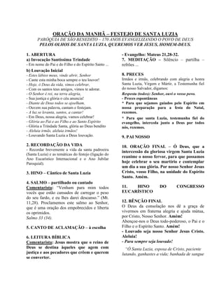 ORAÇÃO DA MANHÃ – FESTEJO DE SANTA LUZIA
PARÓQUIA DE SÃO BENEDITO – 170 ANOS EVANGELIZANDO O POVO DE DEUS
PELOS OLHOS DE SANTA LUZIA, QUEREMOS VER JESUS, HOMEM-DEUS.
1. ABERTURA
a) Invocação Santíssima Trindade
- Em nome do Pai e do Filho e do Espírito Santo ...
b) Louvação Inicial
- Estes lábios meus, vinde abrir, Senhor
- Cante esta minha boca sempre o teu louvor!
- Hoje, ó Deus da vida, vimos celebrar,
- Com os santos teus amigos, vimos te adorar.
- O Senhor é rei, na terra alegria,
- Sua justiça e glória o céu anuncia!
- Diante de Deus todos se ajoelham,
- Ouvem sua palavra, cantam e festejam.
- A luz se levanta, santos, a cantar!
- Em Deus, nossa alegria, vamos celebrar!
- Glória ao Pai e ao Filho e ao Santo Espírito
- Glória a Trindade Santa, glória ao Deus bendito
- Aleluia irmãs, aleluia irmãos!
- Louvando Santa Luzia a Deus louvação.
2. RECORDAÇÃO DA VIDA
- Recordar brevemente a vida da santa padroeira
(Santa Luzia) e as temáticas do festejo (ligação do
Ano Eucarístico Internacional e o Ano Jubilar
Paroquial).
3. HINO – Cântico de Santa Luzia
4. SALMO – partilhado ou cantado
Comentarista: “Venham para mim todos
vocês que estão cansados de carregar o peso
do seu fardo, e eu lhes darei descanso.” (Mt.
11,28). Proclamemos este salmo ao Senhor,
que é uma oração dos empobrecidos e liberta
os oprimidos.
Salmo 33 (34).
5. CANTO DE ACLAMAÇÃO – à escolha
6. LEITURA BÍBLICA
Comentarista: Jesus mostra que o reino de
Deus se destina àqueles que agem com
justiça e aos pecadores que crêem e querem
se converter.
- Evangelho: Mateus 21,28-32.
7. MEDITAÇÃO – Silêncio – partilha –
refrões ...
8. PRECES
Irmãos e irmãs, celebrando com alegria e honra
Santa Luzia, Virgem e Mártir, a Testemunha fiel
do nosso Salvador, digamos:
Resposta (todos): Senhor, ouvi o vosso povo.
- Preces espontâneas
* Para que sejamos guiados pelo Espírito em
nossa preparação para a festa do Natal,
rezemos.
* Para que santa Luzia, testemunha fiel do
evangelho, interceda junto a Deus por todos
nós, rezemos.
9. PAI NOSSO
10. ORAÇÃO FINAL – Ó Deus, que a
intercessão da gloriosa virgem Santa Luzia
reanime o nosso fervor, para que possamos
hoje celebrar o seu martírio e contemplar
um dia a sua glória. Por nosso Senhor Jesus
Cristo, vosso Filho, na unidade do Espírito
Santo. Amém.
11. HINO DO CONGRESSO
EUCARÍSTICO
12. BÊNÇÃO FINAL
O Deus da consolação nos dê a graça de
vivermos em fraterna alegria e ajuda mútua,
por Cristo, Nosso Senhor. Amém!
Abençoe-nos o Deus todo-poderoso, o Pai e o
Filho e o Espírito Santo. Amém!
- Louvado seja nosso Senhor Jesus Cristo.
Aleluia!
- Para sempre seja louvado!
“Ó Santa Luzia, esposa de Cristo, paciente
lutando, ganhastes a vida; banhada de sangue
 
