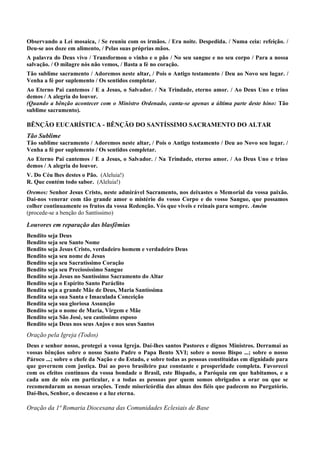Observando a Lei mosaica, / Se reuniu com os irmãos. / Era noite. Despedida. / Numa ceia: refeição. /
Deu-se aos doze em alimento, / Pelas suas próprias mãos.
A palavra do Deus vivo / Transformou o vinho e o pão / No seu sangue e no seu corpo / Para a nossa
salvação. / O milagre nós não vemos, / Basta a fé no coração.
Tão sublime sacramento / Adoremos neste altar, / Pois o Antigo testamento / Deu ao Novo seu lugar. /
Venha a fé por suplemento / Os sentidos completar.
Ao Eterno Pai cantemos / E a Jesus, o Salvador. / Na Trindade, eterno amor. / Ao Deus Uno e trino
demos / A alegria do louvor.
(Quando a bênção acontecer com o Ministro Ordenado, canta-se apenas a última parte deste hino: Tão
sublime sacramento).
BÊNÇÃO EUCARÍSTICA - BÊNÇÃO DO SANTÍSSIMO SACRAMENTO DO ALTAR
Tão Sublime
Tão sublime sacramento / Adoremos neste altar, / Pois o Antigo testamento / Deu ao Novo seu lugar. /
Venha a fé por suplemento / Os sentidos completar.
Ao Eterno Pai cantemos / E a Jesus, o Salvador. / Na Trindade, eterno amor. / Ao Deus Uno e trino
demos / A alegria do louvor.
V. Do Céu lhes destes o Pão. (Aleluia!)
R. Que contém todo sabor. (Aleluia!)
Oremos: Senhor Jesus Cristo, neste admirável Sacramento, nos deixastes o Memorial da vossa paixão.
Dai-nos venerar com tão grande amor o mistério do vosso Corpo e do vosso Sangue, que possamos
colher continuamente os frutos da vossa Redenção. Vós que viveis e reinais para sempre. Amém
(procede-se a benção do Santíssimo)
Louvores em reparação das blasfêmias
Bendito seja Deus
Bendito seja seu Santo Nome
Bendito seja Jesus Cristo, verdadeiro homem e verdadeiro Deus
Bendito seja seu nome de Jesus
Bendito seja seu Sacratíssimo Coração
Bendito seja seu Preciosíssimo Sangue
Bendito seja Jesus no Santíssimo Sacramento do Altar
Bendito seja o Espírito Santo Paráclito
Bendita seja a grande Mãe de Deus, Maria Santíssima
Bendita seja sua Santa e Imaculada Conceição
Bendita seja sua gloriosa Assunção
Bendito seja o nome de Maria, Virgem e Mãe
Bendito seja São José, seu castíssimo esposo
Bendito seja Deus nos seus Anjos e nos seus Santos
Oração pela Igreja (Todos)
Deus e senhor nosso, protegei a vossa Igreja. Daí-lhes santos Pastores e dignos Ministros. Derramai as
vossas bênçãos sobre o nosso Santo Padre o Papa Bento XVI; sobre o nosso Bispo ...; sobre o nosso
Pároco ...; sobre o chefe da Nação e do Estado, e sobre todas as pessoas constituídas em dignidade para
que governem com justiça. Daí ao povo brasileiro paz constante e prosperidade completa. Favorecei
com os efeitos contínuos da vossa bondade o Brasil, este Bispado, a Paróquia em que habitamos, e a
cada um de nós em particular, e a todas as pessoas por quem somos obrigados a orar ou que se
recomendaram as nossas orações. Tende misericórdia das almas dos fiéis que padecem no Purgatório.
Daí-lhes, Senhor, o descanso e a luz eterna.
Oração da 1ª Romaria Diocesana das Comunidades Eclesiais de Base
 
