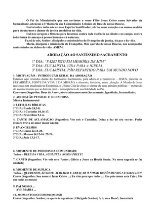 Ó Pai de Misericórdia que nos enviastes o vosso Filho Jesus Cristo como Salvador da
humanidade, abençoai a 1ª Romaria das Comunidades Eclesiais de Base de nossa Diocese.
Enviai sobre todos nós o vosso Espírito Santificador, abri o nosso coração e os nossos ouvidos
para escutarmos o clamor de justiça em defesa da vida.
Dai-nos coragem e firmeza para lutarmos contra toda violência na cidade e no campo, contra
toda forma de ameaça à pessoa humana e à natureza.
Fazei de nós, Senhor, discípulos e missionários do Evangelho da justiça, da paz e da vida.
Maria, discípula e missionária do Evangelho, Mãe querida de nossa Diocese, nos acompanhe
nesta missão em defesa da vida. AMÉM.
ADORAÇÃO AO SANTÍSSIMO SACRAMENTO
1º DIA: “FAZEI ISTO EM MEMÓRIA DE MIM”
2º DIA: EUCARISTIA, VIDA PARA A IGREJA.
3º DIA: EUCARISTIA: PÃO REPARTIDO PARA UM MUNDO NOVO.
1. MOTIVAÇÃO – INTRODUÇÃO GERAL DA ADORAÇÃO
Estamos aqui reunidos diante do Santissimo Sacramento, para adora-lo e bendize-lo – JESUS, presente na
EUCARISTIA, FONTE DA VIDA E DA MISSÃO, e alimento, fortaleza, amor , doação. A Missão de Jesus
realizada esta atualizada na Eucaristia, a Ultima Ceia de Jesus e síntese de suas atitudes publicas – expressão
do acontecimento que se dará na cruz – conseqüência de sua fidelidade ao Pai.
Cantemos (Sugestões: Deus de Amor, nós te adoramos neste Sacramento; Igualdade, fraternidade;
2. ADORAÇÃO PESSOAL E SILENCIOSA
Música Instrumental
3. LEITURAS BÍBLICAS
1º DIA: Êxodo 24,3-8.
2º DIA: 1 Coríntios 10,16-17.
3º DIA: Provérbios 9,1-6.
4. CANTO DE ACLAMAÇÃO (Sugestões: Vós sois o Caminho; Deixa a luz do céu entrar; Podes
reinar; Prova de amor maior não há)
5. EVANGELHOS
1º DIA: Lucas 22,14-20.
2º DIA: Marcos 14,12-16. 22-26.
3º DIA: João 13,1-17.
6. MOMENTO DE PEDIDOS DA COMUNIDADE
Todos – DEUS DA VIDA, ACOLHEI A NOSSA PRECE!
7. CANTO (Sugestões: Vós sois meu Pastor; Glória a Jesus na Hóstia Santa; Na mesa sagrada se faz
unidade)
8. MOMENTO DE SUPLICA
Todos – QUEREMOS, SENHOR, ACOLHER E ABRAÇAR O NOSSO IRMÃO MENOS FAVORECIDO!
Canto (Sugestões: Seu nome é Jesus Cristo ...; Eu vim para que todos ...; Eu quis comer esta Ceia; Pão
em todas as mesas)
9. PAI NOSSO ...
AVE MARIA ...
10. MOMENTO DO COMPROMISSO
Canto (Sugestões: Senhor, eu quero te agradecer; Obrigado Senhor; A ti, meu Deus!; Imaculada
 