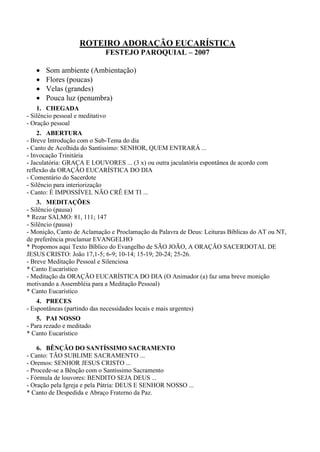 ROTEIRO ADORAÇÃO EUCARÍSTICA
FESTEJO PAROQUIAL – 2007
• Som ambiente (Ambientação)
• Flores (poucas)
• Velas (grandes)
• Pouca luz (penumbra)
1. CHEGADA
- Silêncio pessoal e meditativo
- Oração pessoal
2. ABERTURA
- Breve Introdução com o Sub-Tema do dia
- Canto de Acolhida do Santíssimo: SENHOR, QUEM ENTRARÁ ...
- Invocação Trinitária
- Jaculatória: GRAÇA E LOUVORES ... (3 x) ou outra jaculatória espontânea de acordo com
reflexão da ORAÇÃO EUCARÍSTICA DO DIA
- Comentário do Sacerdote
- Silêncio para interiorização
- Canto: É IMPOSSÍVEL NÃO CRÊ EM TI ...
3. MEDITAÇÕES
- Silêncio (pausa)
* Rezar SALMO: 81, 111; 147
- Silêncio (pausa)
- Monição, Canto de Aclamação e Proclamação da Palavra de Deus: Leituras Bíblicas do AT ou NT,
de preferência proclamar EVANGELHO
* Propomos aqui Texto Bíblico do Evangelho de SÃO JOÃO, A ORAÇÃO SACERDOTAL DE
JESUS CRISTO: João 17,1-5; 6-9; 10-14; 15-19; 20-24; 25-26.
- Breve Meditação Pessoal e Silenciosa
* Canto Eucarístico
- Meditação da ORAÇÃO EUCARÍSTICA DO DIA (O Animador (a) faz uma breve monição
motivando a Assembléia para a Meditação Pessoal)
* Canto Eucarístico
4. PRECES
- Espontâneas (partindo das necessidades locais e mais urgentes)
5. PAI NOSSO
- Para rezado e meditado
* Canto Eucarístico
6. BÊNÇÃO DO SANTÍSSIMO SACRAMENTO
- Canto: TÃO SUBLIME SACRAMENTO ...
- Oremos: SENHOR JESUS CRISTO ...
- Procede-se a Bênção com o Santíssimo Sacramento
- Fórmula de louvores: BENDITO SEJA DEUS ...
- Oração pela Igreja e pela Pátria: DEUS E SENHOR NOSSO ...
* Canto de Despedida e Abraço Fraterno da Paz.
 