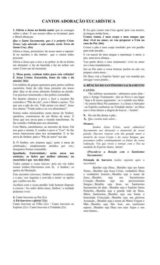 CANTOS ADORAÇÃO EUCARÍSTICA
1. Glória a Jesus na hóstia santa/ que se consagra
sobre o altar./ E aos nossos olhos se levantam/ para
o Brasil abençoar.
Que o Santo Sacramento, que é o próprio Cristo
Jesus,/ seja adorado e seja amado, nesta Terra da
Santa Cruz. (bis)
Glória a Jesus, prisioneiro/ do nosso amor a esperar/
lá no sacrário o dia inteiro/ que o vamos todos
procurar.
Glória a Jesus que a rico e ao pobre/ se dá na hóstia
em alimento/ e faz do humilde e faz do nobre/ um
outro Cristo em tal momento.
2. Mesa posta, venham todos para esta refeição!
È Jesus Cristo: Eucaristia, fonte da vida e da
missão! (bis)
Um milênio de graças queremos para juntos celebrar
eucaristia, fonte da vida Jesus presente em nosso
altar. Que se dá como alimento fortaleza na missão.
Um precioso testemunho e dos pobres comunhão.
No deserto clamava o povo e Javé o escutou lhe
concedeu o "Pão do céu", com o Maná o saciou. "Eis
que sou o pão do céu. Vida eterna vos darei". Jesus
nos chama: "Vinde todos e eu vos alimentarei".
Somos todos missionários nesta messe do Senhor:
operários, construtores de um Reino de amor. É
Jesus que nos envia para o mundo transformar. Se
faz comida e bebida para nos alimentar.
Com Maria, caminhamos, ao encontro de Jesus. Ela
nos guia e orienta. E conduz o povo à "Luz". Se faz
nossa intercessora para nos acompanhar. E se faz
serva do Senhor, para o "Pão do amor" nos dar.
3. Ó Senhor, nós estamos aqui,/ junto á mesa da
celebração,/ simplesmente atraídos por vós,/
desejamos formar comunhão.
Igualdade, fraternidade,/ nesta mesa nos
ensinais,/ as lições que melhor educam,/ na
eucaristia é que nos dais (bis)
Todos cantam o vosso louvor,/ pois em vós todos
somos irmãos./Ouviremos com fé, ó Senhor,/ os
apelos da libertação.
Este encontro convosco, Senhor,/ incentiva a justiça
e a paz,/ nos inquieta e convida a sentir/ os apelos
que o pobre nos faz.
Acolheis com o vosso perdão/ todo homem disposto
a crescer./ Ao redor desta mesa, Senhor,/ a unidade
podemos viver.
4. Canto louvores ao Pai (2x)
A Ele louvores e glória! (2x)
Canto louvores ao Filho (2x) / Canto louvores ao
Espírito (2x) / Canto louvores a Trindade (2x)
5. Eu quis comer esta Ceia agora/ pois vou morrer,
já chegou minha hora...
Comei, tomai, é meu corpo e meu sangue que
dou/ vivei no amor, eu vou preparar a Ceia na
casa do Pai. (bis)
Comei o pão é meu corpo imolado/ por vós perdão
para todo pecado...
E vai nascer do meu sangue a esperança/ o amor, a
paz, uma nova aliança...
Vou partir deixo o meu testamento/ vivei no amor
eis o meu mandamento...
Irei ao Pai sinto a vossa tristeza/ porém no céu vos
preparo outra mesa....
De Deus virá o Espirito Santo/ que vou mandar pra
enxugar vosso pranto...
6. BÊNÇÃO DO SANTÍSSIMO SACRAMENTO
CANTO:
Tão sublime sacramento / adoremos neste altar /
pois o Antigo Testamento / deu ao Novo o seu lugar
/ Seja a fé nosso argumento / se o sentido nos faltar.
/ Ao eterno Deus Pai cantemos / e a Jesus o Salvador
/ ao Espírito exaltemos na Trindade eterno / ao Deus
uno e trino demos a alegria do louvor. / Amém!
S. Do céu lhe destes o pão...
A. Que contém todo sabor...
Oremos:
Senhor Jesus Cristo, neste admirável
Sacramento nos deixastes o memorial da vossa
paixão. Dai-nos venerar com tão grande amor o
mistério do vosso Corpo e do vosso Sangue, que
possamos colher continuamente os frutos da vossa
redenção. Vós que viveis e reinais com o Pai na
unidade do Espírito Santo. Amém!
(Procede-se a Benção com o Santíssimo
Sacramento)
Fórmula de louvores (todos repetem após o
sacerdote)
Bendito seja Deus.../Bendito seja seu Santo
Nome.../Bendito seja Jesus Cristo, verdadeiro Deus
e verdadeiro homem.../Bendito seja o nome de
Jesus.../Bendito seja seu Sacratíssimo
Coração.../Bendito seja seu preciosíssimo
Sangue.../Bendito seja Jesus no Santíssimo
Sacramento do altar.../Bendito seja o Espírito Santo
Paráclito.../Bendita seja a grande mãe de Deus,
Maria Santíssima.../Bendita seja sua Santa a
Imaculada Conceição.../Bendita seja sua gloriosa
Assunção.../Bendito seja o nome de Maria Virgem e
Mãe.../Bendito seja São José, seu castíssimo
esposo.../Bendito seja Deus nos seus Anjos e nos
seus Santos...
 