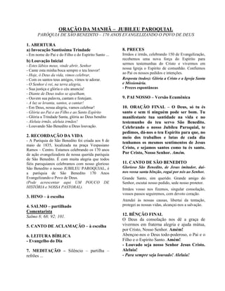 ORAÇÃO DA MANHÃ – JUBILEU PAROQUIAL
PARÓQUIA DE SÃO BENEDITO – 170 ANOS EVANGELIZANDO O POVO DE DEUS
1. ABERTURA
a) Invocação Santíssima Trindade
- Em nome do Pai e do Filho e do Espírito Santo ...
b) Louvação Inicial
- Estes lábios meus, vinde abrir, Senhor
- Cante esta minha boca sempre o teu louvor!
- Hoje, ó Deus da vida, vimos celebrar,
- Com os santos teus amigos, vimos te adorar.
- O Senhor é rei, na terra alegria,
- Sua justiça e glória o céu anuncia!
- Diante de Deus todos se ajoelham,
- Ouvem sua palavra, cantam e festejam.
- A luz se levanta, santos, a cantar!
- Em Deus, nossa alegria, vamos celebrar!
- Glória ao Pai e ao Filho e ao Santo Espírito
- Glória a Trindade Santa, glória ao Deus bendito
- Aleluia irmãs, aleluia irmãos!
- Louvando São Benedito a Deus louvação.
2. RECORDAÇÃO DA VIDA
- A Paróquia de São Benedito foi criada aos 8 de
maio de 1835, localizada na praça Vespasiano
Ramos – Centro. Estamos celebrando os 170 anos
de ação evangelizadora de nossa querida paróquia
de São Benedito. É com muita alegria que todos
fiéis paroquianos celebramos com nosso glorioso
São Benedito o nosso JUBILEU PAROQUIAL, é
a paróquia de São Benedito 170 Anos
Evangelizando o Povo de Deus.
(Pode acrescentar aqui UM POUCO DE
HISTÓRIA e NOSSA PASTORAL).
3. HINO – à escolha
4. SALMO – partilhado
Comentarista
Salmo 8; 68; 92; 101.
5. CANTO DE ACLAMAÇÃO – à escolha
6. LEITURA BÍBLICA
- Evangelho do Dia
7. MEDITAÇÃO – Silêncio – partilha –
refrões ...
8. PRECES
Irmãos e irmãs, celebrando 150 de Evangelização,
recebemos uma nova força do Espírito para
sermos testemunhas do Cristo e vivermos em
nossa Igreja o Espírito de comunhão. Confiemos
ao Pai os nossos pedidos e intenções.
Resposta (todos): Glória a Cristo e a Igreja Santa
e Missionária.
- Preces espontâneas
9. PAI NOSSO – Versão Ecumênica
10. ORAÇÃO FINAL – O Deus, só tu és
santo e sem ti ninguém pode ser bom. Tu
manifestaste tua santidade na vida e no
testemunho do teu servo São Benedito.
Celebrando o nosso Jubileu Paroquial, te
pedimos, dá-nos o teu Espírito para que, no
meio dos trabalhos e lutas de cada dia
tenhamos os mesmos sentimentos de Jesus
Cristo, e sejamos santos como tu és santo.
Por Cristo, Nosso Senhor. Amém.
11. CANTO DE SÃO BENEDITO
Glorioso São Benedito, de Jesus imitador, dai-
nos vossa santa bênção, rogai por nós ao Senhor.
Grande Santo, sim querido. Grande amigo do
Senhor, escutai nosso pedido, sede nosso protetor.
Irmãos vosso nos fizemos, singular consolação,
vossos passos seguiremos, com devoto coração.
Atendei às nossas causas, libertai da tentação,
protegei as nossas vidas, alcançai-nos a salvação.
12. BÊNÇÃO FINAL
O Deus da consolação nos dê a graça de
vivermos em fraterna alegria e ajuda mútua,
por Cristo, Nosso Senhor. Amém!
Abençoe-nos o Deus todo-poderoso, o Pai e o
Filho e o Espírito Santo. Amém!
- Louvado seja nosso Senhor Jesus Cristo.
Aleluia!
- Para sempre seja louvado! Aleluia!
 