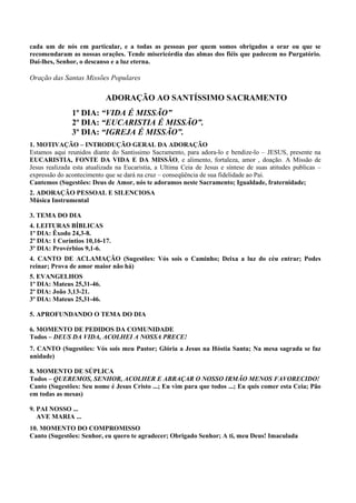 cada um de nós em particular, e a todas as pessoas por quem somos obrigados a orar ou que se
recomendaram as nossas orações. Tende misericórdia das almas dos fiéis que padecem no Purgatório.
Daí-lhes, Senhor, o descanso e a luz eterna.
Oração das Santas Missões Populares
ADORAÇÃO AO SANTÍSSIMO SACRAMENTO
1º DIA: “VIDA É MISSÃO”
2º DIA: “EUCARISTIA É MISSÃO”.
3º DIA: “IGREJA É MISSÃO”.
1. MOTIVAÇÃO – INTRODUÇÃO GERAL DA ADORAÇÃO
Estamos aqui reunidos diante do Santissimo Sacramento, para adora-lo e bendize-lo – JESUS, presente na
EUCARISTIA, FONTE DA VIDA E DA MISSÃO, e alimento, fortaleza, amor , doação. A Missão de
Jesus realizada esta atualizada na Eucaristia, a Ultima Ceia de Jesus e síntese de suas atitudes publicas –
expressão do acontecimento que se dará na cruz – conseqüência de sua fidelidade ao Pai.
Cantemos (Sugestões: Deus de Amor, nós te adoramos neste Sacramento; Igualdade, fraternidade;
2. ADORAÇÃO PESSOAL E SILENCIOSA
Música Instrumental
3. TEMA DO DIA
4. LEITURAS BÍBLICAS
1º DIA: Êxodo 24,3-8.
2º DIA: 1 Coríntios 10,16-17.
3º DIA: Provérbios 9,1-6.
4. CANTO DE ACLAMAÇÃO (Sugestões: Vós sois o Caminho; Deixa a luz do céu entrar; Podes
reinar; Prova de amor maior não há)
5. EVANGELHOS
1º DIA: Mateus 25,31-46.
2º DIA: João 3,13-21.
3º DIA: Mateus 25,31-46.
5. APROFUNDANDO O TEMA DO DIA
6. MOMENTO DE PEDIDOS DA COMUNIDADE
Todos – DEUS DA VIDA, ACOLHEI A NOSSA PRECE!
7. CANTO (Sugestões: Vós sois meu Pastor; Glória a Jesus na Hóstia Santa; Na mesa sagrada se faz
unidade)
8. MOMENTO DE SÚPLICA
Todos – QUEREMOS, SENHOR, ACOLHER E ABRAÇAR O NOSSO IRMÃO MENOS FAVORECIDO!
Canto (Sugestões: Seu nome é Jesus Cristo ...; Eu vim para que todos ...; Eu quis comer esta Ceia; Pão
em todas as mesas)
9. PAI NOSSO ...
AVE MARIA ...
10. MOMENTO DO COMPROMISSO
Canto (Sugestões: Senhor, eu quero te agradecer; Obrigado Senhor; A ti, meu Deus! Imaculada
 