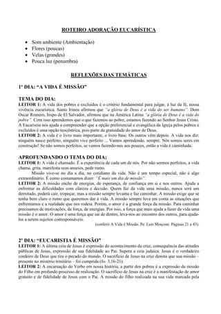 ROTEIRO ADORAÇÃO EUCARÍSTICA
• Som ambiente (Ambientação)
• Flores (poucas)
• Velas (grandes)
• Pouca luz (penumbra)
REFLEXÕES DAS TEMÁTICAS
1º DIA: “A VIDA É MISSÃO”
TEMA DO DIA:
LEITOR 1: A vida dos pobres e excluídos é o critério fundamental para julgar, à luz da fé, nossa
vivência eucarística. Santo Irineu afirmou que “a glória de Deus é a vida do ser humano”. Dom
Oscar Romero, bispo de El Salvador, afirmou que na América Latina “a glória de Deus é a vida do
pobre”. Com isso aprendemos que o que fazemos ao pobre, estamos fazendo ao Senhor Jesus Cristo.
A Eucaristia nos ajuda a compreender que a opção preferencial e evangélica da Igreja pelos pobres e
excluídos é uma opção teocêntrica, pois parte da gratuidade do amor de Deus.
LEITOR 2: A vida é o livro mais importante, o livro base. Os outros vêm depois. A vida nos diz:
ninguém nasce perfeito, ninguém vive perfeito ... Vamos aprendendo, sempre. Nós somos seres em
construção! Se não somos perfeitos, se vamos fazendo-nos aos poucos, então a vida é caminhada.
APROFUNDANDO O TEMA DO DIA;
LEITOR 1: A vida é chamado. É a experiência de cada um de nós. Por não sermos perfeitos, a vida
chama, grita, manifesta seus anseios, pede rumo.
Missão vive-se no dia a dia, no cotidiano da vida. Não é um tempo especial, não é algo
extraordinário. É como costumamos dizer: “É mais um dia de missão”.
LEITOR 2: A missão enche de energias, de esperança, de confiança em si e nos outros. Ajuda a
enfrentar as dificuldades com clareza e decisão. Quem faz da vida uma missão, nunca será um
derrotado, poderá cair, tropeçar, mas a missão sempre levanta e faz caminhar. A missão exige que se
tenha bem claro o rumo que queremos dar à vida. A missão sempre leva em conta as situações que
enfrentamos e a realidade que nos rodeia. Porém, o amor é a grande força da missão. Para caminhar
precisamos de motivações, de força, de energias. Por isso, a força que mais ajuda a fazer da vida uma
missão é o amor. O amor é uma força que sai de dentro, leva-nos ao encontro dos outros, para ajuda-
los a serem sujeitos corresponsáveis.
(conferir A Vida é Missão. Pe. Luís Mosconi. Páginas 21 a 43).
2º DIA: “EUCARISTIA É MISSÃO”
LEITOR 1: A última ceia de Jesus é expressão do acontecimento da cruz, consequência das atitudes
públicas de Jesus, expressão de sua fidelidade ao Pai. Supera a ceia judaica. Jesus é o verdadeiro
cordeiro de Deus que tira o pecado do mundo. O sacrifício de Jesus na cruz denota que sua missão –
presente no mistério trinitário – foi cumprida (Jo. 3,16-21).
LEITOR 2: A encarnação do Verbo em nossa história, a partir dos pobres é a expressão da missão
do Filho em profundo processo de realização. O sacrifício de Jesus na cruz é a manifestação de amor
gratuito e de fidelidade de Jesus com o Pai. A missão do filho realizada na sua vida marcada pela
 
