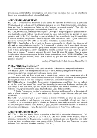 proximidade, solidariedade e encarnação na vida dos pobres, suscitando-lhes vida em abundância.
Cumpriu-se a missão de redimir a humanidade toda.
APROFUNDANDO O TEMA:
LEITOR 1: O sacrifício da Eucaristia é feito dentro do elemento da oblatividade e gratuidade.
Oblatividade, é um gesto de amor total de Jesus que se dá aos seus discípulos exigindo a perpetuação
desse ato: “Isto é o meu corpo que é dado por vós. Fazei isto em memória de mim”. “Este cálice é a
nova aliança em meu sangue que é derramado em favor de vós”. (Lc. 22,19-20).
LEITOR 2: Gratuidade, se trata de uma doação de Cristo pelos discípulos pedindo que sua memória
seja atualizada: Jesus é o pão da vida. Quem vem até ele nunca mais tem fome e o que nele crê nunca
mais tem sede (cf. Jo. 6,34). Acreditar no pão eucarístico é viver a partilha do ideal de Jesus Cristo.
É atualizar sua fé no pão que mata a fome biológica e social e dá sentido à vida: “Quem comer desse
pão viverá eternamente” (Jo. 6,58). Ele é o sentido profundo da existência humana.
LEITOR 1: Deus Senhor se faz presente no deserto, na montanha, no silêncio, para dizer que ele
não pode ser manipulado por ninguém. Ele é incansável, o mistério, não é invenção de ninguém.
Pois, Deus é amor, mas muito mais do que podemos imaginar. O mor de Deus é eficaz e gratuito, vai
além de nossa compreensão, sempre surpreende e encanta. Como já vimos que o amor é a grande
força para a missão. A missão é um caso de amor. Onde há amor, há missão. Amor e missão
completam-se, não andam separados. Se Deus é amor, como vimos, então DEUS É MISSÃO. Como
Deus é amor no grau máximo, então Deus é missão no grau máximo, muito mais do que nós
podemos imaginar.
(conferir A Vida é Missão. Pe. Luís Mosconi. Páginas 59 a 81).
3º DIA: “IGREJA É MISSÃO”
LEITOR 1: De Jesus eucarístico a uma Igreja eucarística. A Eucaristia é a expressão máxima da
vida de Jesus Cristo. Vida entregue na radicalidade do amor, na mais plena gratuidade e com o
compromisso de tornar o mundo expressão deste mesmo amor.
O sonho maior de Jesus era de que o mundo fosse, também, um mundo eucarístico. E
partindo desse sonho, Jesus constitui uma comunidade de discípulos e discípulas. Chamou pessoas
de situações diversas e, com elas, começou a construir uma comunidade eucarística.
LEITOR 2: A Igreja – comunidades dos seguidores e seguidoras de Jesus Cristo – tem sua razão de
ser, de fato, por Cristo, com Cristo e em Cristo, como Igreja eucarística: Igreja que partilha o pão,
que carrega o peso dos fracos, que lava os pés dos discípulos, que anuncia e denuncia, que é sal,
fermento e luz, Igreja samaritana. Igreja de crucificados, Igreja de ressuscitados.
A Igreja, “sacramento ou sinal e instrumento da íntima união com Deus e da unidade de
todo o gênero humano” (LG 1), tem, como pedra angular, como alimento principal, Jesus
eucarístico.
LEITOR1: “A Eucaristia faz a Igreja” quando o mistério trinitário do amor de Deus chama,
convoca cada mulher e cada homem, bem como a toda a comunidade eclesial, para viver a
comunhão e em comunhão o próprio mistério da Trindade, encarnado no mundo, em Jesus de
Nazaré, pela ação do Espírito Santo. Por isso, a Igreja, enquanto comunidade de amor – e de amor ao
próximo ao amor de Jesus -, é uma das expressões mais visíveis de Jesus Cristo na História.
APROFUNDANDO O TEMA:
LEITOR 1: “Vão pelo mundo inteiro e anunciem a Boa Notícia para toda a humanidade” (Mc.
16.15. Cf. também Mt. 28,18-20; Lc. 24,46-48 e At. 1,8). Foi a última ordem de Jesus, antes da
ancensão. Nestas palavras de Jesus está, o começo da caminhada dos seus discípulos, sem poder
contar, de agora em diante, com a sua presença física. Podemos dizer, que finalmente chegou o
Reino de Deus, acreditem nesta Boa Notícia (cf. Mc. 1,15).
 