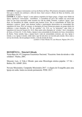 LEITOR 2: A igreja é instrumento a serviço do Reino de Deus. OS primeiros discípulos entenderam
bem que a missão era continuar a obra de Jesus: fazer crescer o Reino de Deus na história, com
gratuidade e eficácia.
LEITOR 3: A palavra “Igreja” é uma palavra originária da língua grega, a língua mais falada da
época, significava ‘convocação’, ‘assembleia’. A assembleia do povo das cidades era convocada
toda vez que fosse necessário tratar assuntos da vida da cidade. Portanto, a palavra ‘igreja’, quer
dizer, da assembleia da cidade, somente para homens livres. São as comunidades de Paulo que
adotaram a palavra ‘igreja’ para destacar melhor a participação democrática na comunidade dos
seguidores de Jesus. Pois, no começo, os discípulos de Jesus formavam grupos um grupo dentro do
judaísmo e eram chamados de “Os do caminho” (At. 9,2); ou “os nazarenos”, quer dizer os
seguidores de Jesus de Nazaré (At. 24,5). Mais tarde serão chamados de ‘cristãos’. Isto é, discípulos
de Jesus, o Cristo (At. 11,26). Então, a Igreja é uma comunidade de discípulos de Jesus, missionários
do Reino. Neste sentido, hoje, a Igreja local é rede de comunidades eclesiais, por isso, Igreja é
missão, e se a Igreja é missão, então tudo o que há nela deve ser movido pela missão. Deve estar a
serviço da missão, não de qualquer missão, e sim da missão de Jesus.
(conferir A Vida é Missão. Pe. Luís Mosconi. Páginas 249 a 271).
REFERÊNCIA – Material Utilizado
Texto-Base do 14º Congresso Eucarístico Nacional. “Eucarista: fonte da missão e vida
solidária”. Paulus, 2001.
Mosconi, Luis. A Vida é Missão: para uma Missiologia mística popular. 11ª Ed. -
Belém, PA: ASMP: 2016.
Novena Missionária. Campanha Missionária 2017. A alegria do Evangelho para uma
Igreja em saída. Juntos na missão permanente. POM. 2017.
 