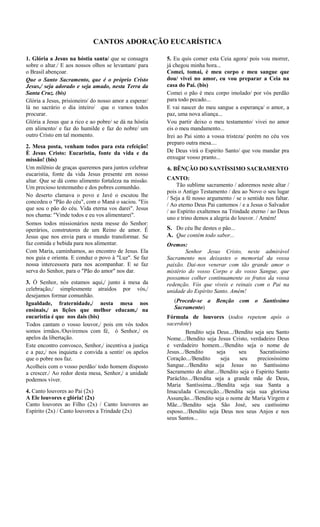CANTOS ADORAÇÃO EUCARÍSTICA
1. Glória a Jesus na hóstia santa/ que se consagra
sobre o altar./ E aos nossos olhos se levantam/ para
o Brasil abençoar.
Que o Santo Sacramento, que é o próprio Cristo
Jesus,/ seja adorado e seja amado, nesta Terra da
Santa Cruz. (bis)
Glória a Jesus, prisioneiro/ do nosso amor a esperar/
lá no sacrário o dia inteiro/ que o vamos todos
procurar.
Glória a Jesus que a rico e ao pobre/ se dá na hóstia
em alimento/ e faz do humilde e faz do nobre/ um
outro Cristo em tal momento.
2. Mesa posta, venham todos para esta refeição!
È Jesus Cristo: Eucaristia, fonte da vida e da
missão! (bis)
Um milênio de graças queremos para juntos celebrar
eucaristia, fonte da vida Jesus presente em nosso
altar. Que se dá como alimento fortaleza na missão.
Um precioso testemunho e dos pobres comunhão.
No deserto clamava o povo e Javé o escutou lhe
concedeu o "Pão do céu", com o Maná o saciou. "Eis
que sou o pão do céu. Vida eterna vos darei". Jesus
nos chama: "Vinde todos e eu vos alimentarei".
Somos todos missionários nesta messe do Senhor:
operários, construtores de um Reino de amor. É
Jesus que nos envia para o mundo transformar. Se
faz comida e bebida para nos alimentar.
Com Maria, caminhamos, ao encontro de Jesus. Ela
nos guia e orienta. E conduz o povo à "Luz". Se faz
nossa intercessora para nos acompanhar. E se faz
serva do Senhor, para o "Pão do amor" nos dar.
3. Ó Senhor, nós estamos aqui,/ junto á mesa da
celebração,/ simplesmente atraídos por vós,/
desejamos formar comunhão.
Igualdade, fraternidade,/ nesta mesa nos
ensinais,/ as lições que melhor educam,/ na
eucaristia é que nos dais (bis)
Todos cantam o vosso louvor,/ pois em vós todos
somos irmãos./Ouviremos com fé, ó Senhor,/ os
apelos da libertação.
Este encontro convosco, Senhor,/ incentiva a justiça
e a paz,/ nos inquieta e convida a sentir/ os apelos
que o pobre nos faz.
Acolheis com o vosso perdão/ todo homem disposto
a crescer./ Ao redor desta mesa, Senhor,/ a unidade
podemos viver.
4. Canto louvores ao Pai (2x)
A Ele louvores e glória! (2x)
Canto louvores ao Filho (2x) / Canto louvores ao
Espírito (2x) / Canto louvores a Trindade (2x)
5. Eu quis comer esta Ceia agora/ pois vou morrer,
já chegou minha hora...
Comei, tomai, é meu corpo e meu sangue que
dou/ vivei no amor, eu vou preparar a Ceia na
casa do Pai. (bis)
Comei o pão é meu corpo imolado/ por vós perdão
para todo pecado...
E vai nascer do meu sangue a esperança/ o amor, a
paz, uma nova aliança...
Vou partir deixo o meu testamento/ vivei no amor
eis o meu mandamento...
Irei ao Pai sinto a vossa tristeza/ porém no céu vos
preparo outra mesa....
De Deus virá o Espirito Santo/ que vou mandar pra
enxugar vosso pranto...
6. BÊNÇÃO DO SANTÍSSIMO SACRAMENTO
CANTO:
Tão sublime sacramento / adoremos neste altar /
pois o Antigo Testamento / deu ao Novo o seu lugar
/ Seja a fé nosso argumento / se o sentido nos faltar.
/ Ao eterno Deus Pai cantemos / e a Jesus o Salvador
/ ao Espírito exaltemos na Trindade eterno / ao Deus
uno e trino demos a alegria do louvor. / Amém!
S. Do céu lhe destes o pão...
A. Que contém todo sabor...
Oremos:
Senhor Jesus Cristo, neste admirável
Sacramento nos deixastes o memorial da vossa
paixão. Dai-nos venerar com tão grande amor o
mistério do vosso Corpo e do vosso Sangue, que
possamos colher continuamente os frutos da vossa
redenção. Vós que viveis e reinais com o Pai na
unidade do Espírito Santo. Amém!
(Procede-se a Benção com o Santíssimo
Sacramento)
Fórmula de louvores (todos repetem após o
sacerdote)
Bendito seja Deus.../Bendito seja seu Santo
Nome.../Bendito seja Jesus Cristo, verdadeiro Deus
e verdadeiro homem.../Bendito seja o nome de
Jesus.../Bendito seja seu Sacratíssimo
Coração.../Bendito seja seu preciosíssimo
Sangue.../Bendito seja Jesus no Santíssimo
Sacramento do altar.../Bendito seja o Espírito Santo
Paráclito.../Bendita seja a grande mãe de Deus,
Maria Santíssima.../Bendita seja sua Santa a
Imaculada Conceição.../Bendita seja sua gloriosa
Assunção.../Bendito seja o nome de Maria Virgem e
Mãe.../Bendito seja São José, seu castíssimo
esposo.../Bendito seja Deus nos seus Anjos e nos
seus Santos...
 