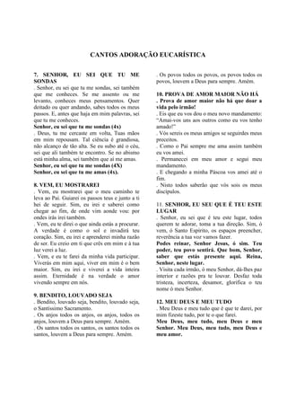 CANTOS ADORAÇÃO EUCARÍSTICA
7. SENHOR, EU SEI QUE TU ME
SONDAS
. Senhor, eu sei que tu me sondas, sei também
que me conheces. Se me assento ou me
levanto, conheces meus pensamentos. Quer
deitado ou quer andando, sabes todos os meus
passos. E, antes que haja em mim palavras, sei
que tu me conheces.
Senhor, eu sei que tu me sondas (4x)
. Deus, tu me cercaste em volta, Tuas mãos
em mim repousam. Tal ciência é grandiosa,
não alcanço de tão alta. Se eu subo até o céu,
sei que ali também te encontro. Se no abismo
está minha alma, sei também que aí me amas.
Senhor, eu sei que tu me sondas (4X)
Senhor, eu sei que tu me amas (4x).
8. VEM, EU MOSTRAREI
. Vem, eu mostrarei que o meu caminho te
leva ao Pai. Guiarei os passos teus e junto a ti
hei de seguir. Sim, eu irei e saberei como
chegar ao fim, de onde vim aonde vou: por
ondes irás irei também.
. Vem, eu te direi o que ainda estás a procurar.
A verdade é como o sol e invadirá teu
coração. Sim, eu irei e aprenderei minha razão
de ser. Eu creio em ti que crês em mim e à tua
luz verei a luz.
. Vem, e eu te farei da minha vida participar.
Viverás em mim aqui, viver em mim é o bem
maior. Sim, eu irei e viverei a vida inteira
assim. Eternidade é na verdade o amor
vivendo sempre em nós.
9. BENDITO, LOUVADO SEJA
. Bendito, louvado seja, bendito, louvado seja,
o Santíssimo Sacramento.
. Os anjos todos os anjos, os anjos, todos os
anjos, louvem a Deus para sempre. Amém.
. Os santos todos os santos, os santos todos os
santos, louvem a Deus para sempre. Amém.
. Os povos todos os povos, os povos todos os
povos, louvem a Deus para sempre. Amém.
10. PROVA DE AMOR MAIOR NÃO HÁ
. Prova de amor maior não há que doar a
vida pelo irmão!
. Eis que eu vos dou o meu novo mandamento:
“Amai-vos uns aos outros como eu vos tenho
amado!”
. Vós sereis os meus amigos se seguirdes meus
preceitos.
. Como o Pai sempre me ama assim também
eu vos amei.
. Permanecei em meu amor e segui meu
mandamento.
. E chegando a minha Páscoa vos amei até o
fim.
. Nisto todos saberão que vós sois os meus
discípulos.
11. SENHOR, EU SEU QUE É TEU ESTE
LUGAR
. Senhor, eu sei que é teu este lugar, todos
querem te adorar, toma a tua direção. Sim, ó
vem, ó Santo Espírito, os espaços preencher,
reverência a tua voz vamos fazer.
Podes reinar, Senhor Jesus, ó sim. Teu
poder, teu povo sentirá. Que bom, Senhor,
saber que estás presente aqui. Reina,
Senhor, neste lugar.
. Visita cada irmão, ó meu Senhor, dá-lhes paz
interior e razões pra te louvar. Desfaz toda
tristeza, incerteza, desamor, glorifica o teu
nome ó meu Senhor.
12. MEU DEUS E MEU TUDO
. Meu Deus e meu tudo que é que te darei, por
mim fizeste tudo, por te o que farei.
Meu Deus, meu tudo, meu Deus e meu
Senhor. Meu Deus, meu tudo, meu Deus e
meu amor.
 