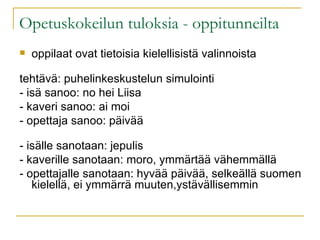 Opetuskokeilun tuloksia - oppitunneilta oppilaat ovat tietoisia kielellisistä valinnoista tehtävä: puhelinkeskustelun simulointi - isä sanoo: no hei Liisa - kaveri sanoo: ai moi - opettaja sanoo: päivää - isälle sanotaan: jepulis - kaverille sanotaan: moro, ymmärtää vähemmällä - opettajalle sanotaan: hyvää päivää, selkeällä suomen kielellä, ei ymmärrä muuten,ystävällisemmin 
