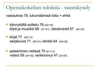 Opetuskokeilun tuloksia - taustakysely vastauksia 79, lukumäärissä totta + ehkä kännykällä soittelu 78  (62+16) klipit ja musiikki 68  (47+21),  tekstiviestit 67  (44+23) kirjat 77  (64+13) sarjakuvat 71  (50+21),  lehdet 64  (28+36) pelaaminen netissä 75  (61+14) videot 59  (39+20),   verkkosivut 47  (23+24) 