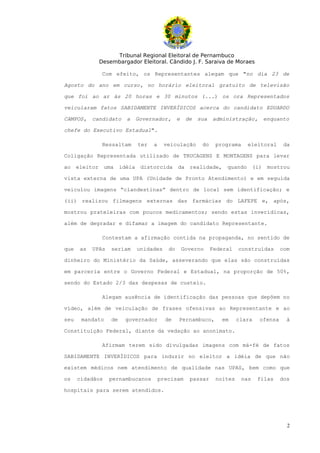 Tribunal Regional Eleitoral de Pernambuco
              Desembargador Eleitoral. Cândido J. F. Saraiva de Moraes

               Com efeito, os Representantes alegam que "no dia 23 de

Agosto do ano em curso, no horário eleitoral gratuito de televisão

que foi ao ar às 20 horas e 30 minutos (...) os ora Representados

veicularam fatos SABIDAMENTE INVERÍDICOS acerca do candidato EDUARDO

CAMPOS,     candidato     a   Governador,       e    de   sua   administração,     enquanto

chefe do Executivo Estadual".

               Ressaltam      ter   a    veiculação        do    programa     eleitoral     da

Coligação Representada utilizado de TRUCAGENS E MONTAGENS para levar

ao    eleitor uma       idéia distorcida        da realidade,        quando (i)      mostrou

vista externa de uma UPA (Unidade de Pronto Atendimento) e em seguida

veiculou imagens “clandestinas” dentro de local sem identificação; e

(ii) realizou filmagens externas das farmácias do LAFEPE e, após,

mostrou prateleiras com poucos medicamentos; sendo estas inverídicas,

além de degradar e difamar a imagem do candidato Representante.

               Contestam a afirmação contida na propaganda, no sentido de

que    as   UPAs   seriam     unidades     do       Governo     Federal   construídas      com

dinheiro do Ministério da Saúde, asseverando que elas são construídas

em parceria entre o Governo Federal e Estadual, na proporção de 50%,

sendo do Estado 2/3 das despesas de custeio.

               Alegam ausência de identificação das pessoas que depõem no

vídeo, além de veiculação de frases ofensivas ao Representante e ao

seu    mandato     de    governador       de    Pernambuco,        em     clara   ofensa     à

Constituição Federal, diante da vedação ao anonimato.

               Afirmam terem sido divulgadas imagens com má-fé de fatos

SABIDAMENTE INVERÍDICOS para induzir no eleitor a idéia de que não

existem médicos nem atendimento de qualidade nas UPAS, bem como que

os    cidadãos     pernambucanos        precisam      passar     noites     nas   filas    dos

hospitais para serem atendidos.




                                                                                             2
 
