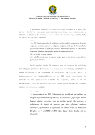 Tribunal Regional Eleitoral de Pernambuco
           Desembargador Eleitoral. Cândido J. F. Saraiva de Moraes




               O primeiro dispositivo apontado como violado é o art. 58,
da Lei 9.504/97, restando como medida punitiva, caso comprovada a
ofensa, o direito de resposta, nos termos do inciso III, alínea “a”,
do referido diploma, verbis:
               ..........
               “Art. 58: A partir da escolha de candidatos em Convenção, é assegurado o direito de
               resposta a candidato, partido ou coligação atingidos, ainda que de forma indireta,
               por conceito, imagem ou afirmação caluniosa, difamatória, injuriosa ou sabidamente
               inverídica, difundidos por qualquer veículo de comunicação social.
               III – no horário eleitoral gratuito:
               a) o ofendido usará, para a resposta, tempo igual ao da ofensa, nunca inferior,
               porém, a um minuto;”
                                                                                            ..........
               Sendo assim, desde já observo que no tocante às críticas

sem ataques pessoais divulgadas na propaganda eleitoral, limitadas a

temas políticos e de interesse da população, de caráter geral, o

posicionamento           da   jurisprudência          do   c.   TSE   está   consolidado         no

sentido   de     não        propiciarem     direito        de   resposta,    como   se   vê      no

esclarecedor voto do eminente Ministro Cesar Asfor Rocha, no julgado

abaixo colacionado, verbis:

               ….......
               “A jurisprudência do TSE é dominante no sentido de que críticas ou
               imagens explorando temas políticos e de interesse da população, não se
               fazendo ataques pessoais, mas de caráter geral, não ensejam o
               deferimento de direito de resposta por não refletirem condutas
               caluniosas, difamatórias ou injuriosas, nos termos do art. 58 da Lei das
               Eleições (...)” (AGRESP 27.210, Min. Cesar Asfor Rocha, DJ de
               27/02/07)
                                                                                    .........



                                                                                                    5
 