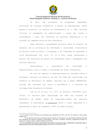 Tribunal Regional Eleitoral de Pernambuco
                    Desembargador Eleitoral. Cândido J. F. Saraiva de Moraes

                     De       fato,         não          vislumbro,           na        propaganda              impugnada,

veiculação de conteúdo difamatório a pessoa do Representado, mesmo

porque é possível, na esteira do entendimento do c. TSE, veicular

críticas          ao      desempenho            do       administrador              -     ainda        que       ácidas         e

contundentes              -    pois       são      inerentes           ao     processo          democrático             e     ao

contexto da campanha política dos candidatos.

                     Nada obstante, a propaganda eleitoral deve se conduzir em

harmonia com os princípios da informação e veracidade, consectários

do direito constitucional a informação e da liberdade de expressão e

livre manifestação (CF, arts. 5º, IV e 220), sendo inafastável o

direito dos eleitores de acesso às informações sobre o desempenho dos

serviços públicos.

                     Efetivamente,                   o        pressuposto                 da         veracidade                 é

imprescindível, pois é ilegal a divulgação de fatos inverídicos.

                     No caso em comento, os Representantes se insurgem contra a

afirmação constante da matéria, de que “As UPAs são construídas com

dinheiro do Ministério da Saúde”, aduzindo ser a mesma INVERÍDICA,

contudo         não       provaram           nos      autos        a     existência             e    o     montante           da

contrapartida financeira do Estado.

                     Com se vê no art. 4º, §1º7, da Portaria 1020/2009 (fls.

16/32),         os      recursos          para       implantação              das       UPAs        são    oriundos           do

Ministério             da      Saúde,         sendo         de      responsabilidades                     dos      gestores

(estaduais ou municipais) a diferença entre o valor repassado e o

apresentado a maior do orçamento (§2º8, do mesmo artigo).



7
  Art. 4º Instituir incentivo financeiro de investimento para implantação das UPA e das SE, nos respectivos valores abaixo
estabelecidos:
           §1º O incentivo de que trata o caput deste artigo diz respeito ao valor máximo a ser repassado pelo Ministério da Saúde
para implantação das respectivas unidades, compreendendo a área física e mobiliário, materiais e equipamentos mínimos, de
acordo com o respectivo porte, conforme definido nesta Portaria;
8
  §2º Na eventualidade das propostas apresentadas pelos gestores serem maiores que o estabelecido no caput deste artigo, a
diferença deverá correr por conta dos gestores locais, de acordo com a pactuação na CIB.

                                                                                                                                6
 