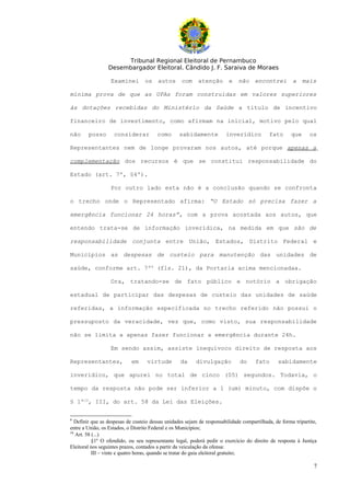 Tribunal Regional Eleitoral de Pernambuco
                 Desembargador Eleitoral. Cândido J. F. Saraiva de Moraes

                  Examinei        os     autos      com    atenção        e   não     encontrei        a     mais

mínima prova de que as UPAs foram construídas em valores superiores

às dotações recebidas do Ministério da Saúde a título de incentivo

financeiro de investimento, como afirmam na inicial, motivo pelo qual

não     posso       considerar          como      sabidamente           inverídico          fato       que     os

Representantes nem de longe provaram nos autos, até porque apenas a

complementação dos recursos é que se constitui responsabilidade do

Estado (art. 7º, §4º).

                  Por outro lado esta não é a conclusão quando se confronta

o trecho onde o Representado afirma: “O Estado só precisa fazer a

emergência funcionar 24 horas”, com a prova acostada aos autos, que

entendo trata-se de informação inverídica, na medida em que são de

responsabilidade conjunta entre União, Estados, Distrito Federal e

Municípios as despesas de custeio para manutenção das unidades de

saúde, conforme art. 7º9 (fls. 21), da Portaria acima mencionadaa.

                  Ora, tratando-se de fato público e notório a obrigação

estadual de participar das despesas de custeio das unidades de saúde

referidas, a informação especificada no trecho referido não possui o

pressuposto da veracidade, vez que, como visto, sua responsabilidade

não se limita a apenas fazer funcionar a emergência durante 24h.

                  Em sendo assim, assiste inequívoco direito de resposta aos

Representantes,             em     virtude         da     divulgação           do     fato       sabidamente

inverídico, que apurei no total de cinco (05) segundos. Todavia, o

tempo da resposta não pode ser inferior a 1 (um) minuto, com dispõe o

§ 1º10, III, do art. 58 da Lei das Eleições.

9
   Definir que as despesas de custeio dessas unidades sejam de responsabilidade compartilhada, de forma tripartite,
entre a União, os Estados, o Distrito Federal e os Municípios;
10
   Art. 58 (...)
           §1º O ofendido, ou seu representante legal, poderá pedir o exercício do direito de resposta à Justiça
Eleitoral nos seguintes prazos, contados a partir da veiculação da ofensa:
           III – vinte e quatro horas, quando se tratar do guia eleitoral gratuito;

                                                                                                                 7
 