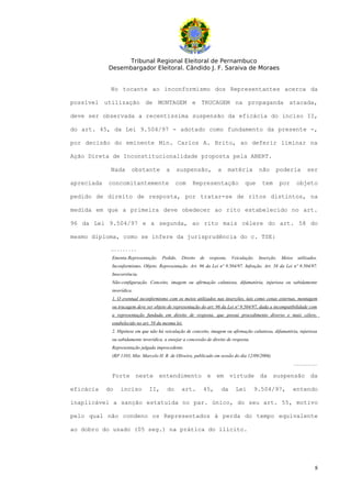 Tribunal Regional Eleitoral de Pernambuco
            Desembargador Eleitoral. Cândido J. F. Saraiva de Moraes


             No tocante ao inconformismo dos Representantes acerca da

possível utilização de MONTAGEM e TRUCAGEM na propaganda atacada,

deve ser observada a recentíssima suspensão da eficácia do inciso II,

do art. 45, da Lei 9.504/97 - adotado como fundamento da presente -,

por decisão do eminente Min. Carlos A. Brito, ao deferir liminar na

Ação Direta de Inconstitucionalidade proposta pela ABERT.

             Nada      obstante          a    suspensão,            a       matéria        não     poderia                ser

apreciada   concomitantemente                 com      Representação               que      tem        por       objeto

pedido de direito de resposta, por tratar-se de ritos distintos, na

medida em que a primeira deve obedecer ao rito estabelecido no art.

96 da Lei 9.504/97 e a segunda, ao rito mais célere do art. 58 do

mesmo diploma, como se infere da jurisprudência do c. TSE:

             …........
             Ementa:Representação.     Pedido.   Direito   de   resposta.    Veiculação.   Inserção.   Meios      utilizados.
             Inconformismo. Objeto. Representação. Art. 96 da Lei nº 9.504/97. Infração. Art. 58 da Lei nº 9.504/97.
             Inocorrência.
             Não-configuração. Conceito, imagem ou afirmação caluniosa, difamatória, injuriosa ou sabidamente
             inverídica.
             1. O eventual inconformismo com os meios utilizados nas inserções, tais como cenas externas, montagem
             ou trucagem deve ser objeto de representação do art. 96 da Lei nº 9.504/97, dada a incompatibilidade com
             a representação fundada em direito de resposta, que possui procedimento diverso e mais célere,
             estabelecido no art. 58 da mesma lei.
             2. Hipótese em que não há veiculação de conceito, imagem ou afirmação caluniosa, difamatória, injuriosa
             ou sabidamente inverídica, a ensejar a concessão de direito de resposta.
             Representação julgada improcedente.
             (RP 1103, Min. Marcelo H. R. de Oliveira, publicado em sessão do dia 12/09/2006)
                                                                                                               ....................

             Forte neste entendimento e em virtude da suspensão da

eficácia    do   inciso         II,      do      art.       45,       da       Lei      9.504/97,              entendo

inaplicável a sanção estatuída no par. único, do seu art. 55, motivo

pelo qual não condeno os Representados à perda do tempo equivalente

ao dobro do usado (05 seg.) na prática do ilícito.




                                                                                                                                8
 
