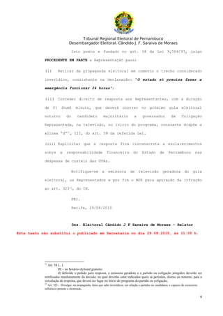 Tribunal Regional Eleitoral de Pernambuco
                                Desembargador Eleitoral. Cândido J. F. Saraiva de Moraes

                                   Isto posto e fundado no art. 58 da Lei 9,504/97, julgo

            PROCEDENTE EM PARTE a Representação para:

            (i)       Retirar da propaganda eleitoral em comento o trecho considerado

            inverídico, consistente na declaração: “O estado só precisa fazer a

            emergência funcionar 24 horas”;

            (ii) Conceder direito de resposta aos Representantes, com a duração

            de 01 (hum) minuto, que deverá ocorrer no próximo guia eleitoral

            noturno           do      candidato             majoritário              a      governador              da       Coligação

            Representada, na televisão, no início do programa, consoante dispõe a

            alínea “d”11, III, do art. 58 da referida Lei.

            (iii) Explicitar que a resposta fica circunscrita a esclarecimentos

            sobre       a     responsabilidade                 financeira            do     Estado        de      Pernambuco            nas

            despesas de custeio das UPAs.

                                   Notifique-se            a    emissora          de      televisão          geradora          do     guia

            eleitoral, os Representados e por fim o MPE para apuração da infração

            ao art. 32312, do CE.

                                   PRI.

                                   Recife, 29/08/2010



                                   Des. Eleitoral Cândido J F Saraiva de Moraes – Relator

Este texto não substitui o publicado em Secretaria no dia 29.08.2010, às 11:00 h.




            11
              Art. 58 (...)
                      III – no horário eleitoral gratuito:
                      d) deferido o pedido para resposta, a emissora geradora e o partido ou coligação atingidos deverão ser
            notificados imediatamente da decisão, na qual deverão estar indicados quais os períodos, diurno ou noturno, para a
            veiculação da resposta, que deverá ter lugar no início do programa do partido ou coligação;
            12
               Art. 323 - Divulgar, na propaganda, fatos que sabe inverídicos, em relação a partidos ou candidatos, e capazes de exercerem
            influência perante o eleitorado.

                                                                                                                                             9
 