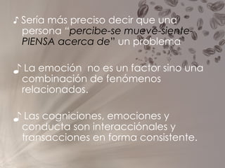 ♪  Sería más preciso decir que una persona  “ percibe-se mueve-siente- PIENSA acerca de ”  un problema ♪  La emoción  no es un factor sino una combinación de fenómenos relacionados. ♪  Las cogniciones, emociones y conducta son interacciónales y transacciones en forma consistente. 