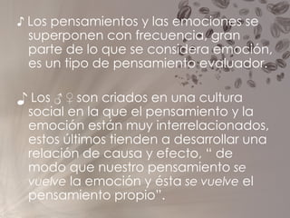 ♪  Los pensamientos y las emociones se superponen con frecuencia, gran parte de lo que se considera emoción, es un tipo de pensamiento evaluador. ♪  Los ♂ ♀ son criados en una cultura social en la que el pensamiento y la emoción están muy interrelacionados, estos últimos tienden a desarrollar una relación de causa y efecto, “ de modo que nuestro pensamiento  se vuelve  la emoción y ésta  se vuelve  el pensamiento propio”. 
