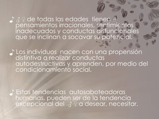 ♪ ♂ ♀  de todas las edades  tienen # pensamientos irracionales, sentimientos inadecuados y conductas disfuncionales  que se inclinan a socavar su potencial. ♪  Los individuos  nacen con una propensión distintiva a realizar conductas autodestructivas y aprenden, por medio del condicionamiento social. ♪  Estas tendencias  autosaboteadoras humanas, pueden ser de la tendencia excepcional del  ♂ ♀ a desear, necesitar. 