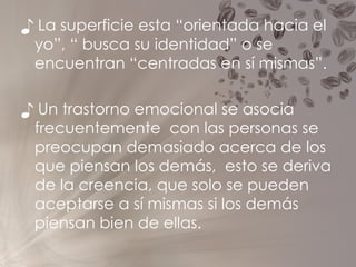 ♪  La superficie esta “orientada hacia el yo”, “ busca su identidad” o se encuentran “centradas en sí mismas”.  ♪  Un trastorno emocional se asocia frecuentemente  con las personas se preocupan demasiado acerca de los que piensan los demás,  esto se deriva de la creencia, que solo se pueden aceptarse a sí mismas si los demás piensan bien de ellas. 