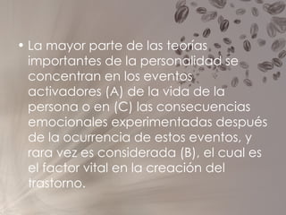 La mayor parte de las teorías importantes de la personalidad se concentran en los eventos activadores (A) de la vida de la persona o en (C) las consecuencias emocionales experimentadas después de la ocurrencia de estos eventos, y rara vez es considerada (B), el cual es el factor vital en la creación del trastorno. 