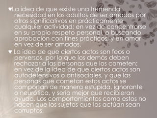 ♥ La idea de que existe una tremenda necesidad en los adultos de ser amados por otros significativos en prácticamente cualquier actividad; en vez de concentrarse en su propio respeto personal, o buscando aprobación con fines prácticos, y en amar en vez de ser amados. ♥   La idea de que ciertos actos son feos o perversos, por lo que los demás deben rechazar a las personas que los cometen; en vez de la idea de que ciertos actos son autodefensivos o antisociales, y que las personas que cometan estos actos se comportan de manera estúpida, ignorante o neurótica, y sería mejor que recibieran ayuda. Los comportamientos como estos no hacen que los sujetos que los actúan sean corruptos. 