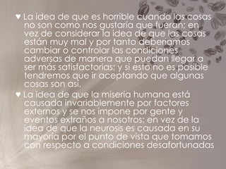 ♥   La idea de que es horrible cuando las cosas no son como nos gustaría que fueran; en vez de considerar la idea de que las cosas están muy mal y por tanto deberíamos cambiar o controlar las condiciones adversas de manera que puedan llegar a ser más satisfactorias; y si esto no es posible tendremos que ir aceptando que algunas cosas son así. ♥   La idea de que la miseria humana está causada invariablemente por factores externos y se nos impone por gente y eventos extraños a nosotros; en vez de la idea de que la neurosis es causada en su mayoría por el punto de vista que tomamos con respecto a condiciones desafortunadas 