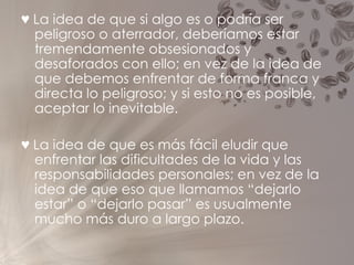 ♥   La idea de que si algo es o podría ser peligroso o aterrador, deberíamos estar tremendamente obsesionados y desaforados con ello; en vez de la idea de que debemos enfrentar de forma franca y directa lo peligroso; y si esto no es posible, aceptar lo inevitable. ♥   La idea de que es más fácil eludir que enfrentar las dificultades de la vida y las responsabilidades personales; en vez de la idea de que eso que llamamos “dejarlo estar” o “dejarlo pasar” es usualmente mucho más duro a largo plazo. 
