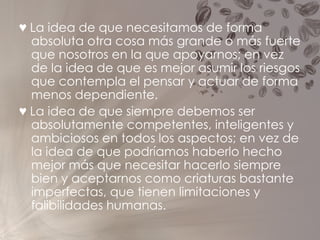 ♥   La idea de que necesitamos de forma absoluta otra cosa más grande o más fuerte que nosotros en la que apoyarnos; en vez de la idea de que es mejor asumir los riesgos que contempla el pensar y actuar de forma menos dependiente. ♥   La idea de que siempre debemos ser absolutamente competentes, inteligentes y ambiciosos en todos los aspectos; en vez de la idea de que podríamos haberlo hecho mejor más que necesitar hacerlo siempre bien y aceptarnos como criaturas bastante imperfectas, que tienen limitaciones y falibilidades humanas. 