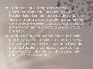 ♥   La idea de que si algo nos afectó considerablemente, permanecerá haciéndolo durante toda nuestra vida; en vez de la idea de que podemos aprender de nuestras experiencias pasadas sin estar extremadamente atados o preocupados por ellas. ♥   La idea de que debemos tener un control preciso y perfecto sobre las cosas; en vez de la idea de que el mundo está lleno de probabilidades y cambios, y que aún así, debemos disfrutar de la vida a pesar de estos “inconvenientes”. 