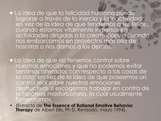 ♥   La idea de que la felicidad humana puede lograrse a través de la inercia y la inactividad; en vez de la idea de que tendemos a ser felices cuando estamos vitalmente inmersos en actividades dirigidas a la creatividad, o cuando nos embarcamos en proyectos más allá de nosotros o nos damos a los demás. ♥   La idea de que no tenemos control sobre nuestras emociones y que no podemos evitar sentirnos alterados con respecto a las cosas de la vida; en vez de la idea de que poseemos un control real sobre nuestras emociones destructivas si escogemos trabajar en contra de la hipótesis masturbatoria, la cual usualmente fomentamos.   (Extracto de  The Essence of Rational Emotive Behavior Therapy  de Albert Ellis, Ph D. Revisado, mayo 1994). 