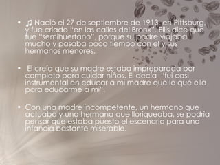 ♫  Nació el 27 de septiembre de 1913, en Pittsburg, y fue criado “en las calles del Bronx”. Ellis dice que fue “semihuerfano”, porque su padre viajaba mucho y pasaba poco tiempo con el y sus hermanos menores. El creía que su madre estaba impreparada por completo para cuidar niños. El decía  “fui casi instrumental en educar a mi madre que lo que ella  para educarme a mi”. Con una madre incompetente, un hermano que actuaba y una hermana que lloriqueaba, se podría pensar que estaba puesto el escenario para una infancia bastante miserable. 