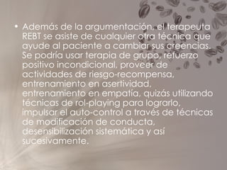 Además de la argumentación, el terapeuta REBT se asiste de cualquier otra técnica que ayude al paciente a cambiar sus creencias. Se podría usar terapia de grupo, refuerzo positivo incondicional, proveer de actividades de riesgo-recompensa, entrenamiento en asertividad, entrenamiento en empatía, quizás utilizando técnicas de rol-playing para lograrlo, impulsar el auto-control a través de técnicas de modificación de conducta, desensibilización sistemática y así sucesivamente. 