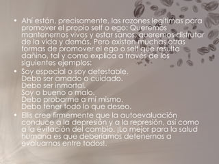 Ahí están, precisamente, las razones legítimas para promover el propio self o ego: Queremos mantenernos vivos y estar sanos, queremos disfrutar de la vida y demás. Pero existen muchas otras formas de promover el ego o self que resulta dañino, tal y como explica a través de los siguientes ejemplos: Soy especial o soy detestable.  Debo ser amado o cuidado.  Debo ser inmortal.  Soy o bueno o malo.  Debo probarme a mí mismo.  Debo tener todo lo que deseo. Ellis cree firmemente que la autoevaluación conduce a la depresión y a la represión, así como a la evitación del cambio. ¡Lo mejor para la salud humana es que deberíamos detenernos a evaluarnos entre todos!. 