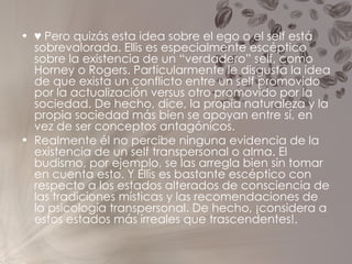 ♥   Pero quizás esta idea sobre el ego o el self está sobrevalorada. Ellis es especialmente escéptico sobre la existencia de un “verdadero” self, como Horney o Rogers. Particularmente le disgusta la idea de que exista un conflicto entre un self promovido por la actualización versus otro promovido por la sociedad. De hecho, dice, la propia naturaleza y la propia sociedad más bien se apoyan entre sí, en vez de ser conceptos antagónicos. Realmente él no percibe ninguna evidencia de la existencia de un self transpersonal o alma. El budismo, por ejemplo, se las arregla bien sin tomar en cuenta esto. Y Ellis es bastante escéptico con respecto a los estados alterados de consciencia de las tradiciones místicas y las recomendaciones de la psicología transpersonal. De hecho, ¡considera a estos estados más irreales que trascendentes!. 