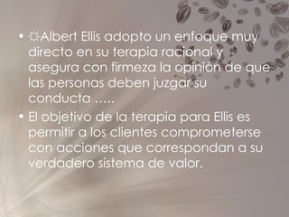 ☼ Albert Ellis adopto un enfoque muy directo en su terapia racional y asegura con firmeza la opinión de que las personas deben juzgar su conducta ….. El objetivo de la terapia para Ellis es permitir a los clientes comprometerse con acciones que correspondan a su verdadero sistema de valor.  