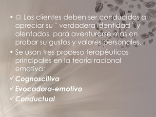 ☼  Los clientes deben ser conducidos a apreciar su ¨ verdadera identidad ¨ y alentados  para aventurarse mas en probar su gustos y valores personales. Se usan tres proceso terapéuticos principales en la teoría racional emotiva:  Cognoscitiva Evocadora-emotivo Conductual 