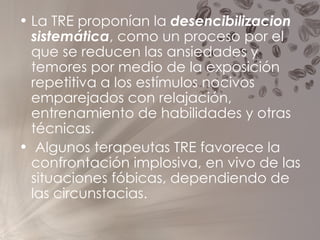 La TRE proponían la  desencibilizacion sistemática , como un proceso por el que se reducen las ansiedades y temores por medio de la exposición repetitiva a los estímulos nocivos emparejados con relajación, entrenamiento de habilidades y otras técnicas. Algunos terapeutas TRE favorece la confrontación implosiva, en vivo de las situaciones fóbicas, dependiendo de las circunstacias. 