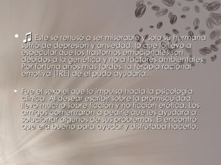 ♫   Este se rehusó a ser miserable y solo su hermana sufrió de depresión y ansiedad, lo que lo llevo a especular que los trastornos emocionales son debidos a la genética y no a factores ambientales. Por fortuna años mas tardes, la terapia racional emotiva (TRE) de el pudo ayudarla. Fue el sexo el que lo impulso hacia la psicología clínica. Al desear escribir sobre la promiscuidad, llevo mucho sobre ficción y no ficción erótica. Los amigos comenzaron a pedirle que les ayudara a solucionar algunos de sus problemas. El encontró que era bueno para ayudar y disfrutaba hacerlo. 