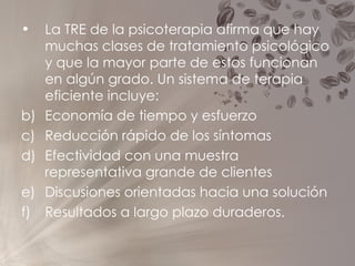 La TRE de la psicoterapia afirma que hay muchas clases de tratamiento psicológico y que la mayor parte de estos funcionan en algún grado. Un sistema de terapia eficiente incluye:  Economía de tiempo y esfuerzo  Reducción rápido de los síntomas  Efectividad con una muestra representativa grande de clientes Discusiones orientadas hacia una solución  Resultados a largo plazo duraderos. 