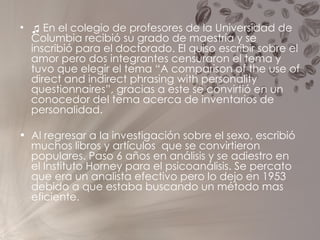 ♫   En el colegio de profesores de la Universidad de Columbia recibió su grado de maestría y se inscribió para el doctorado. El quiso escribir sobre el amor pero dos integrantes censuraron el tema y tuvo que elegir el tema “A comparison of the use of direct and indirect phrasing with personality questionnaires”, gracias a este se convirtió en un conocedor del tema acerca de inventarios de personalidad. Al regresar a la investigación sobre el sexo, escribió muchos libros y artículos  que se convirtieron populares. Paso 6 años en análisis y se adiestro en el Instituto Horney para el psicoanálisis. Se percato que era un analista efectivo pero lo dejo en 1953 debido a que estaba buscando un método mas eficiente.  