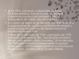 ♫  En 1955, comenzó a desarrollar la terapia racional emotiva. Esta es la primera terapia cognostivo-conductual primaria y ellis se enorgullece de haber sido el fundador. Su carrera se elevo en la década de 1960 debido a la popularidad de sus libros y método de terapia y fue fundador del Instituto de Terapia Racional Emotiva en Nueva York A fines de la década de 1960 y principios de 1970 comenzó a rehacer la TRE, “haciéndola al mismo tiempo más simple y más compleja”. En la década de 1990 este hombre increíblemente ocupado, productivo y controvertido continúa su práctica en forma activa, escribe y lleva acabo talleres. 