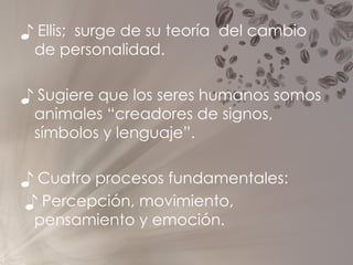 ♪  Ellis;  surge de su teoría  del cambio de personalidad. ♪  Sugiere que los seres humanos somos animales “creadores de signos, símbolos y lenguaje”. ♪  Cuatro procesos fundamentales: ♪  Percepción, movimiento, pensamiento y emoción.  