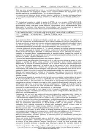 Ano 2017 , Número 131 Recife-PE, Página 86quarta-feira, 14 de junho de 2017
Diário da Justiça Eletrônico - Tribunal Regional Eleitoral de Pernambuco. Documento assinado digitalmente conforme MP n.
2.200-2/2001 de 24.8.2001, que institui a Infra-estrutura de Chaves Públicas Brasileira - ICP-Brasil, podendo ser acessado no
endereço eletrônico http://www.tre-pe.jus.br
Salta aos olhos a quantidade de servidores municipais que efetuaram doações de valores muitas
vezes incompatíveis com os próprios salários para a campanha eleitoral dos impugnados, que há
época já exerciam as funções de Prefeito e Vice do referido município.
No mesmo sentido, o parecer técnico também detectou a existência de doações por pessoas físicas
sem a respectiva capacidade econômica, conforme se verifica do item abaixo transcrito (mídia anexa –
fls. 177):
7.1. Mediante a integração do módulo de análise do SPCE e da base de dados MACIÇA/CNIS/RAIS,
foi identificado o recebimento DIRETO de doação de pessoa física de valores superiores à capacidade
econômica do doador, cuja renda formal conhecida é incompatível com a doação realizada. Após
diligenciado, o candidato não apresentou documentações que comprovassem a capacidade
econômica dos doadores descritos abaixo e nem os esclarecimentos solicitados.
DOAÇÕES REALIZADAS COM INDÍCIOS DE AUSÊNCIA DE CAPACIDADE ECONÔMICA
CPF DOADOR Nº. DO RECIBO VALOR VALOR TOTAL
(SIGILOSO)
O que pode se inferir de toda a documentação acostada aos autos é que houve, sim, utilização de
verba não contabilizada, de forma sistemática, e em valores considerados, fato que caracteriza abuso
de poder econômico, uma vez que maculou a lisura do pleito eleitoral, trazendo desequilíbrio natural
aos demais candidatos, uma vez que não se tem condições de determinar com exatidão, qual o
montante final recebido e utilizado pelos impugnados durante o pleito do ano de 2016.
Conforme explicitou o eminente Ministro do TSE Herman Benjamin, em recente julgamento de ação
que visava à impugnação de mandato presidencial, o recebimento de quantia não declarada ou ainda
a não declaração de gastos efetivados na campanha eleitoral é motivo suficiente para ensejar a
cassação de mandato eletivo, independentemente de eventual quantia recebida ser oriunda do
pagamento de propina. O que se pretende, pois, é se buscar a lisura do pleito eleitoral, evitando-se ao
máximo a tão odiosa, e ardilosa prática do "caixa 2".
Os outros fatos alegados pelos impugnantes não prosperam. Explico.
A mídia acostada aos autos pelos impugnantes, por si só, não comprova a tese de compra de votos
aduzida na exordial. Os quatro vídeos existentes no referido "pen drive", mostram basicamente,
aglomerados de pessoas em determinados locais, não se podendo identificar quaisquer beneficiários
de "vantagens recebidas ilegalmente", ou ainda o que de fato estavam a fazer. Não se identifica,
inclusive, os respectivos locais e horários da suposta "reunião", muito menos os interlocutores,
acrescentando que grande parte das filmagens foram realizadas supostamente dentro de um veículo,
ora parado, ora em movimento, o que contribuiu para a baixa qualidade dos respectivos vídeos.
Caberia aos impugnantes terem adotado os mecanismos legais cabíveis no momento da suposta
ocorrência das aludidas infrações, avisando as autoridades competentes para fins de adoção das
medidas cabíveis.
Por seu turno, a alegação de captação de voto "de toda uma comunidade" mediante edição de decreto
de desapropriação fraudulento e eivado de ilegalidades, não restou comprovada pelos impugnantes.
Como bem declinou o MP Eleitoral em seu parecer final, os impugnantes não especificaram de que
maneira tal ato interferiu na eleição municipal ou muito menos que teve finalidade "eleitoreira", não se
identificando sequer uma só pessoa que teria sido beneficiada com a edição do respectivo decreto,
em troca do voto. A corrupção não pode ser presumida, cabendo a quem alega o fato o ônus de
comprová-lo, encargo este que não se desincumbiram os impugnantes
Haveria de ser comprovado o nexo causal entre a suposta irregularidade cometida (decreto
expropriatório ilegal) e a finalidade específica de receber alguma vantagem eleitoral, fato este que não
restou claro nos presentes autos.
Esclareça-se, por seu turno, que existem os instrumentos específicos legais para coibir a prática de
irregularidades como as alegadas pelos impugnantes. Como se pode verificar nos próprios autos o
Órgão Ministerial já ingressou com ação civil pública (126/141) para apuração dos aludidos fatos.
Por fim, se demonstra no mínimo incompreensível e incabível de apreciação nesta seara judicial e,
ainda, por este instrumento específico, a alegada "demora" no julgamento em primeira instância da
ação de improbidade administrativa nº 383-36.2015.8.17.1090. Os impugnantes se revelam
insatisfeitos com o tramitar processual da referida ação, levantando dúvidas, inclusive, sobre os
procedimentos adotados pelos magistrados que presidiram o respectivo feito.
Saliento que esta não é a via adequada para tais questionamentos, não exercendo a Justiça Eleitoral
a qualidade de órgão censor ou ainda revisor de decisões proferidas por outros magistrados. Não há,
pois, qualquer demonstração de nexo causal entre a aludida demora no julgamento da referida ação e
o objeto desta AIME, a configurar qualquer ato passível de correção por este magistrado.
Resta aos impugnantes, adotarem, querendo, as medidas judiciais que entenderem cabíveis para
solução da ação mencionada acima.
Assim, nos termos da fundamentação supra, e tendo em vista a existência de provas suficientes,
atestando irregularidades e omissões graves na prestação de contas das Eleições 2016, para a chapa
de prefeito e vice deste município, restando caracterizado o abuso de poder econômico, julgo
procedente o pedido declinado na exordial para determinar a perda dos mandatos eletivos de
 