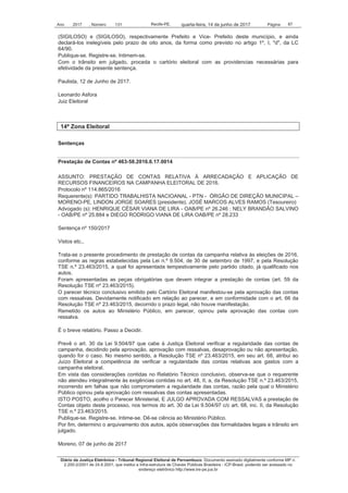 Ano 2017 , Número 131 Recife-PE, Página 87quarta-feira, 14 de junho de 2017
Diário da Justiça Eletrônico - Tribunal Regional Eleitoral de Pernambuco. Documento assinado digitalmente conforme MP n.
2.200-2/2001 de 24.8.2001, que institui a Infra-estrutura de Chaves Públicas Brasileira - ICP-Brasil, podendo ser acessado no
endereço eletrônico http://www.tre-pe.jus.br
(SIGILOSO) e (SIGILOSO), respectivamente Prefeito e Vice- Prefeito deste município, e ainda
declará-los inelegíveis pelo prazo de oito anos, da forma como previsto no artigo 1º, I, "d", da LC
64/90.
Publique-se. Registre-se. Intimem-se.
Com o trânsito em julgado, proceda o cartório eleitoral com as providencias necessárias para
efetividade da presente sentença.
Paulista, 12 de Junho de 2017.
Leonardo Asfora
Juiz Eleitoral
14ª Zona Eleitoral
Sentenças
Prestação de Contas nº 463-58.2016.6.17.0014
ASSUNTO: PRESTAÇÃO DE CONTAS RELATIVA À ARRECADAÇÃO E APLICAÇÃO DE
RECURSOS FINANCEIROS NA CAMPANHA ELEITORAL DE 2016.
Protocolo nº 114.865/2016
Requerente(s): PARTIDO TRABALHISTA NACIOANAL - PTN - ÓRGÃO DE DIREÇÃO MUNICIPAL –
MORENO-PE, LINDON JORGE SOARES (presidente), JOSÉ MARCOS ALVES RAMOS (Tesoureiro)
Advogado (s): HENRIQUE CÉSAR VIANA DE LIRA - OAB/PE nº 26.246 ; NELY BRANDÃO SALVINO
- OAB/PE nº 25.884 e DIEGO RODRIGO VIANA DE LIRA OAB/PE nº 28.233
Sentença nº 150/2017
Vistos etc.,
Trata-se o presente procedimento de prestação de contas da campanha relativa às eleições de 2016,
conforme as regras estabelecidas pela Lei n.º 9.504, de 30 de setembro de 1997, e pela Resolução
TSE n.º 23.463/2015, a qual foi apresentada tempestivamente pelo partido citado, já qualificado nos
autos.
Foram apresentadas as peças obrigatórias que devem integrar a prestação de contas (art. 59 da
Resolução TSE nº 23.463/2015).
O parecer técnico conclusivo emitido pelo Cartório Eleitoral manifestou-se pela aprovação das contas
com ressalvas. Devidamente notificado em relação ao parecer, e em conformidade com o art. 66 da
Resolução TSE nº 23.463/2015, decorrido o prazo legal, não houve manifestação.
Remetido os autos ao Ministério Público, em parecer, opinou pela aprovação das contas com
ressalva.
É o breve relatório. Passo a Decidir.
Prevê o art. 30 da Lei 9.504/97 que cabe à Justiça Eleitoral verificar a regularidade das contas de
campanha, decidindo pela aprovação, aprovação com ressalvas, desaprovação ou não apresentação,
quando for o caso. No mesmo sentido, a Resolução TSE nº 23.463/2015, em seu art. 68, atribui ao
Juízo Eleitoral a competência de verificar a regularidade das contas relativas aos gastos com a
campanha eleitoral.
Em vista das considerações contidas no Relatório Técnico conclusivo, observa-se que o requerente
não atendeu integralmente às exigências contidas no art. 48, II, a, da Resolução TSE n.º 23.463/2015,
incorrendo em falhas que não comprometem a regularidade das contas, razão pela qual o Ministério
Público opinou pela aprovação com ressalvas das contas apresentadas.
ISTO POSTO, acolho o Parecer Ministerial, E JULGO APROVADA COM RESSALVAS a prestação de
Contas objeto deste processo, nos termos do art. 30 da Lei 9.504/97 c/c art. 68, inc. II, da Resolução
TSE n.º 23.463/2015.
Publique-se. Registre-se. Intime-se. Dê-se ciência ao Ministério Público.
Por fim, determino o arquivamento dos autos, após observações das formalidades legais e trânsito em
julgado.
Moreno, 07 de junho de 2017
 
