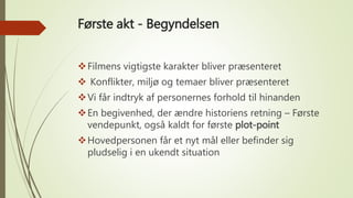 Første akt - Begyndelsen
Filmens vigtigste karakter bliver præsenteret
 Konflikter, miljø og temaer bliver præsenteret
Vi får indtryk af personernes forhold til hinanden
En begivenhed, der ændre historiens retning – Første
vendepunkt, også kaldt for første plot-point
Hovedpersonen får et nyt mål eller befinder sig
pludselig i en ukendt situation
 