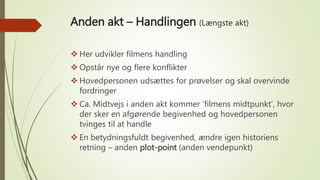 Anden akt – Handlingen (Længste akt)
 Her udvikler filmens handling
 Opstår nye og flere konflikter
 Hovedpersonen udsættes for prøvelser og skal overvinde
fordringer
 Ca. Midtvejs i anden akt kommer ’filmens midtpunkt’, hvor
der sker en afgørende begivenhed og hovedpersonen
tvinges til at handle
 En betydningsfuldt begivenhed, ændre igen historiens
retning – anden plot-point (anden vendepunkt)
 
