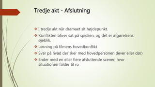 Tredje akt - Afslutning
 I tredje akt når dramaet sit højdepunkt.
 Konflikten bliver sat på spidsen, og det er afgørelsens
øjeblik.
 Løsning på filmens hovedkonflikt
 Svar på hvad der sker med hovedpersonen (lever eller dør)
 Ender med en eller flere afsluttende scener, hvor
situationen falder til ro
 