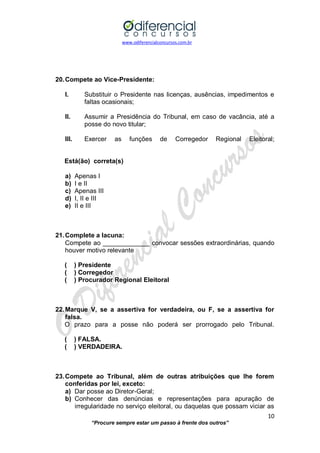www.odiferencialconcursos.com.br 
10 
“Procure sempre estar um passo à frente dos outros” 
20. Compete ao Vice-Presidente: 
I. Substituir o Presidente nas licenças, ausências, impedimentos e faltas ocasionais; 
II. Assumir a Presidência do Tribunal, em caso de vacância, até a posse do novo titular; 
III. Exercer as funções de Corregedor Regional Eleitoral; 
Está(ão) correta(s) 
a) Apenas I 
b) I e II 
c) Apenas III 
d) I, II e III 
e) II e III 
21. Complete a lacuna: 
Compete ao _____________ convocar sessões extraordinárias, quando houver motivo relevante 
( ) Presidente 
( ) Corregedor 
( ) Procurador Regional Eleitoral 
22. Marque V, se a assertiva for verdadeira, ou F, se a assertiva for falsa. 
O prazo para a posse não poderá ser prorrogado pelo Tribunal. 
( ) FALSA. 
( ) VERDADEIRA. 
23. Compete ao Tribunal, além de outras atribuições que lhe forem conferidas por lei, exceto: 
a) Dar posse ao Diretor-Geral; 
b) Conhecer das denúncias e representações para apuração de irregularidade no serviço eleitoral, ou daquelas que possam viciar as  
