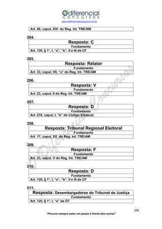 www.odiferencialconcursos.com.br 
100 
“Procure sempre estar um passo à frente dos outros” 
Art. 40, caput, XVI do Reg. Int. TRE/AM 
204. 
Resposta: C 
Fundamento 
Art. 120, § 1°, I, “a”, “b”, II e III da CF 
205. 
Resposta: Relator 
Fundamento 
Art. 33, caput, VII, “a” do Reg. Int. TRE/AM 
206. 
Resposta: V 
Fundamento 
Art. 23, caput, II do Reg. Int. TRE/AM 
207. 
Resposta: D 
Fundamento 
Art. 276, caput, I, ”b” do Código Eleitoral. 
208. 
Resposta: Tribunal Regional Eleitoral 
Fundamento 
Art. 17, caput, XX do Reg. Int. TRE/AM 
209. 
Resposta: F 
Fundamento 
Art. 23, caput, V do Reg. Int. TRE/AM 
210. 
Resposta: D 
Fundamento 
Art. 120, § 1°, I, “a”, “b”, II e III da CF 
211. 
Resposta: Desembargadores do Tribunal de Justiça 
Fundamento 
Art. 120, § 1°, I, “a” da CF 
 
